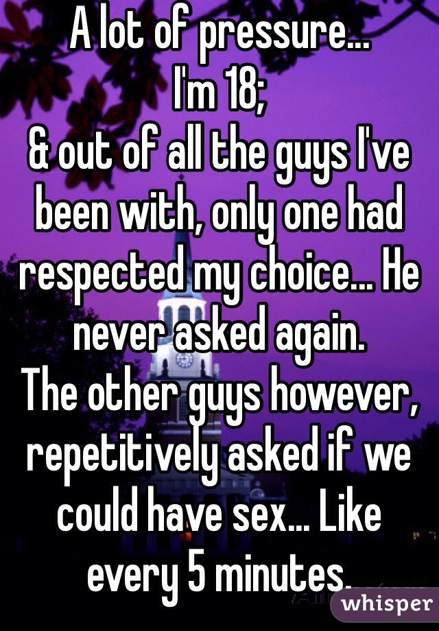 A lot of pressure...
I'm 18;
& out of all the guys I've been with, only one had respected my choice... He never asked again.
The other guys however, repetitively asked if we could have sex... Like every 5 minutes.