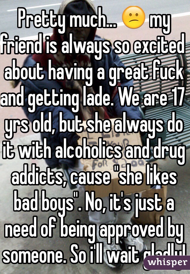 Pretty much... 😕 my friend is always so excited about having a great fuck and getting lade. We are 17 yrs old, but she always do it with alcoholics and drug addicts, cause "she likes bad boys". No, it's just a need of being approved by someone. So i'll wait gladly!☺️