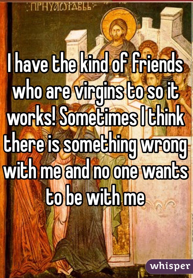 I have the kind of friends who are virgins to so it works! Sometimes I think there is something wrong with me and no one wants to be with me