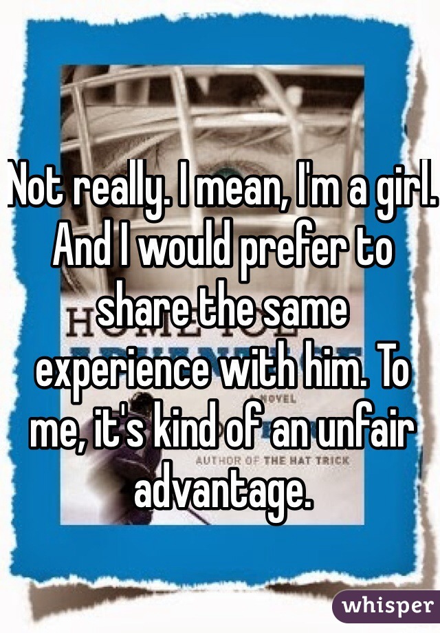 Not really. I mean, I'm a girl. And I would prefer to share the same experience with him. To me, it's kind of an unfair advantage.   