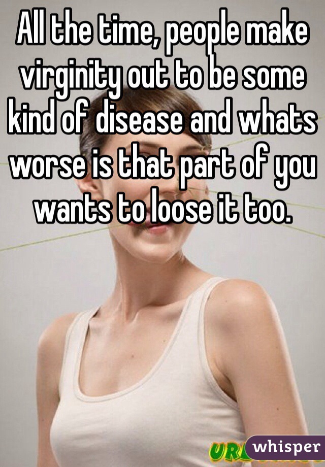 All the time, people make virginity out to be some kind of disease and whats worse is that part of you wants to loose it too.