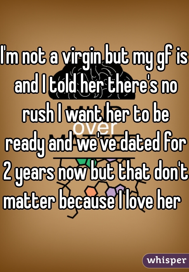 I'm not a virgin but my gf is and I told her there's no rush I want her to be ready and we've dated for 2 years now but that don't matter because I love her  