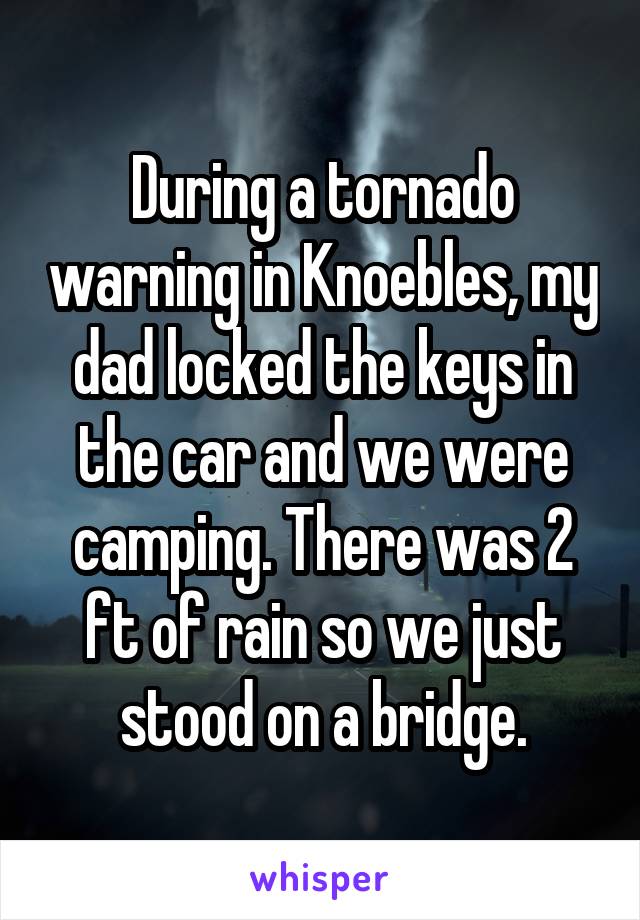 During a tornado warning in Knoebles, my dad locked the keys in the car and we were camping. There was 2 ft of rain so we just stood on a bridge.