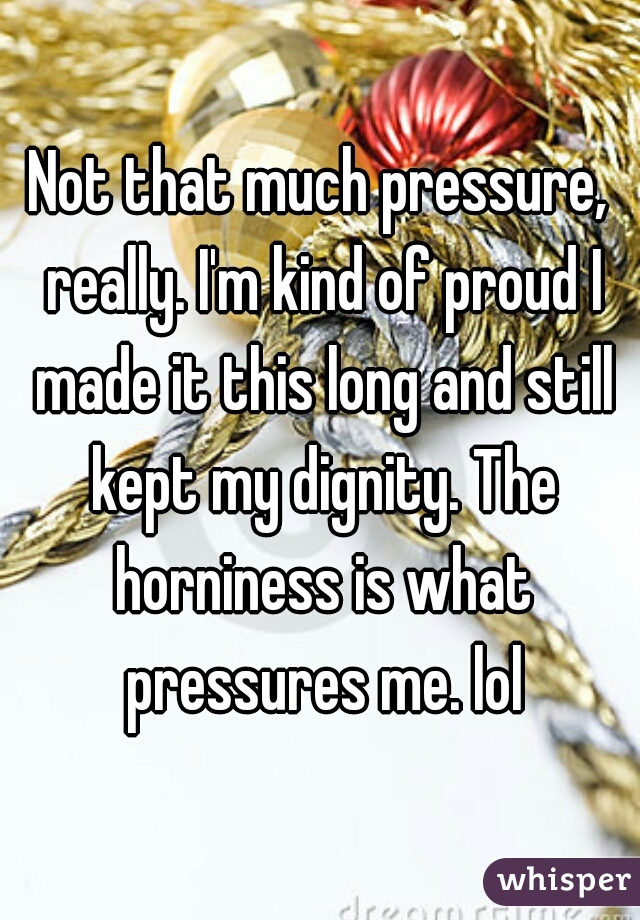 Not that much pressure, really. I'm kind of proud I made it this long and still kept my dignity. The horniness is what pressures me. lol