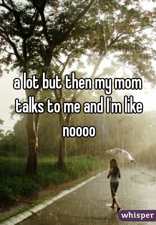 a lot but then my mom talks to me and I'm like noooo