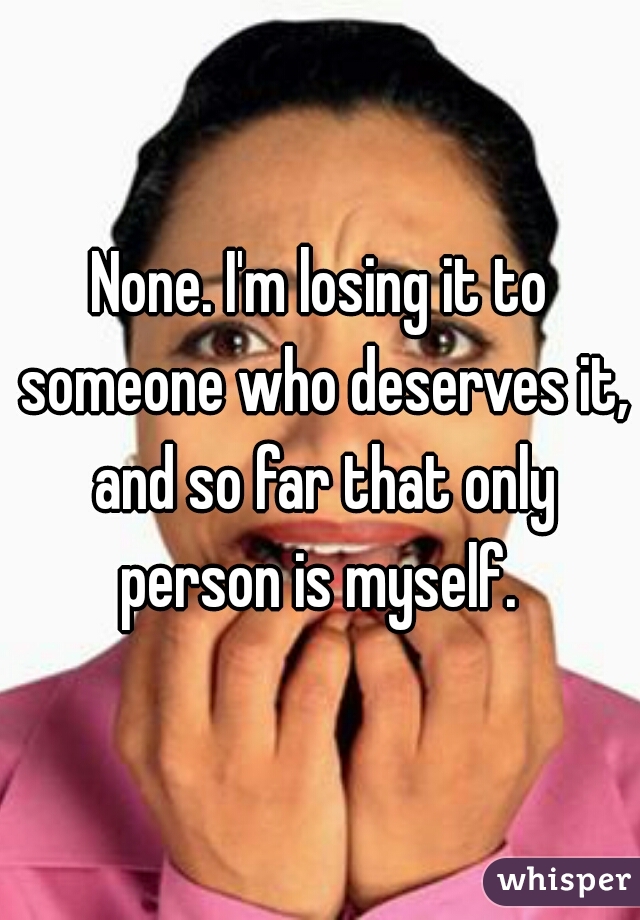 None. I'm losing it to someone who deserves it, and so far that only person is myself. 