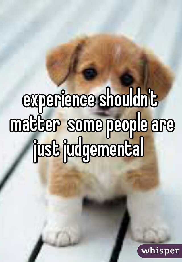 experience shouldn't matter  some people are just judgemental  