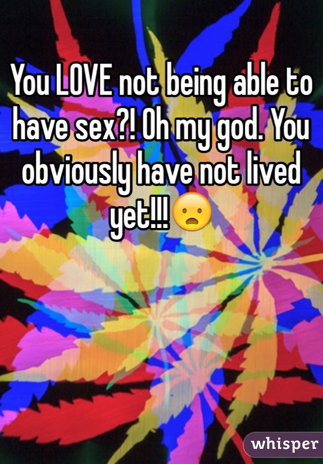 You LOVE not being able to have sex?! Oh my god. You obviously have not lived yet!!!😦 