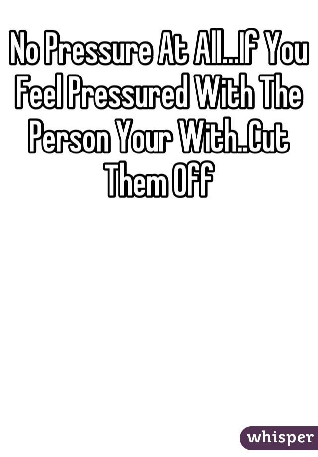 No Pressure At All...If You Feel Pressured With The Person Your With..Cut Them Off