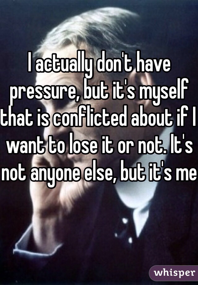 I actually don't have pressure, but it's myself that is conflicted about if I want to lose it or not. It's not anyone else, but it's me