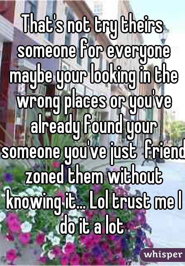That's not try theirs someone for everyone maybe your looking in the wrong places or you've already found your someone you've just  friend zoned them without knowing it... Lol trust me I do it a lot 
