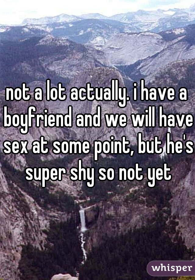 not a lot actually. i have a boyfriend and we will have sex at some point, but he's super shy so not yet