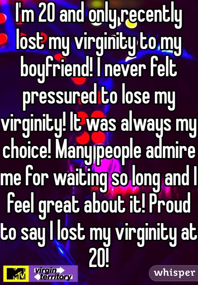 I'm 20 and only recently lost my virginity to my boyfriend! I never felt pressured to lose my virginity! It was always my choice! Many people admire me for waiting so long and I feel great about it! Proud to say I lost my virginity at 20! 
