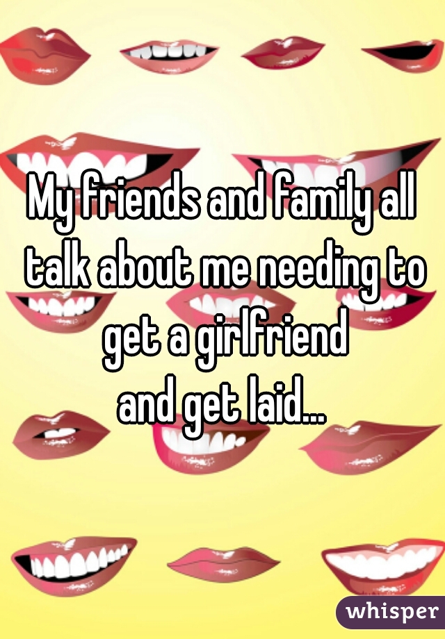 My friends and family all talk about me needing to get a girlfriend
and get laid...