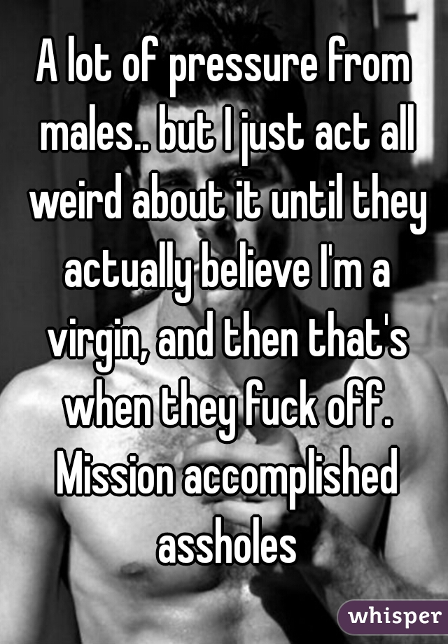 A lot of pressure from males.. but I just act all weird about it until they actually believe I'm a virgin, and then that's when they fuck off. Mission accomplished assholes