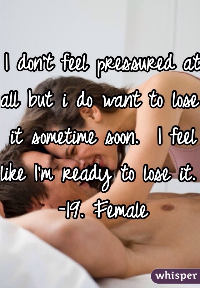 I don't feel pressured at all but i do want to lose it sometime soon.  I feel like I'm ready to lose it. 
-19. Female