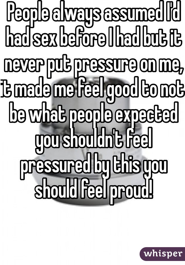 People always assumed I'd had sex before I had but it never put pressure on me, it made me feel good to not be what people expected you shouldn't feel pressured by this you should feel proud! 