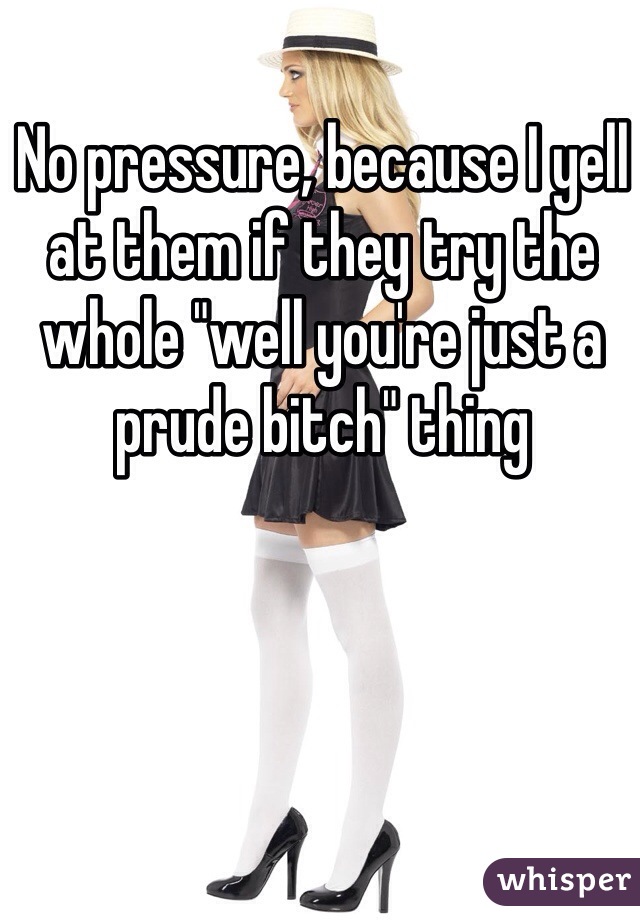 No pressure, because I yell at them if they try the whole "well you're just a prude bitch" thing