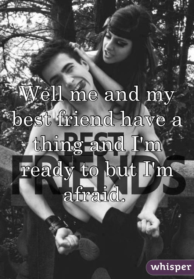 Well me and my best friend have a thing and I'm ready to but I'm afraid. 