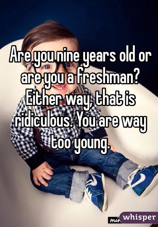 Are you nine years old or are you a freshman? Either way, that is ridiculous. You are way too young.