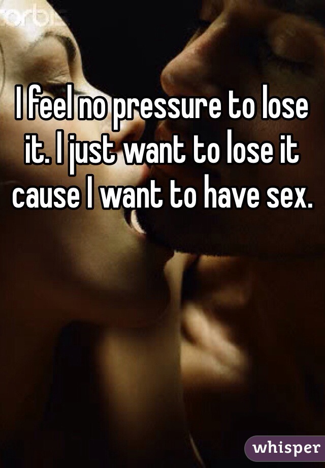I feel no pressure to lose it. I just want to lose it cause I want to have sex.