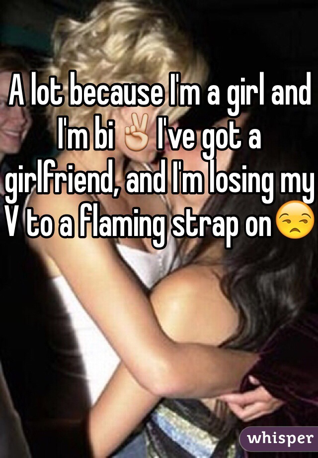 A lot because I'm a girl and I'm bi✌️I've got a girlfriend, and I'm losing my V to a flaming strap on😒