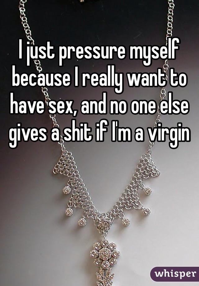 I just pressure myself because I really want to have sex, and no one else gives a shit if I'm a virgin
