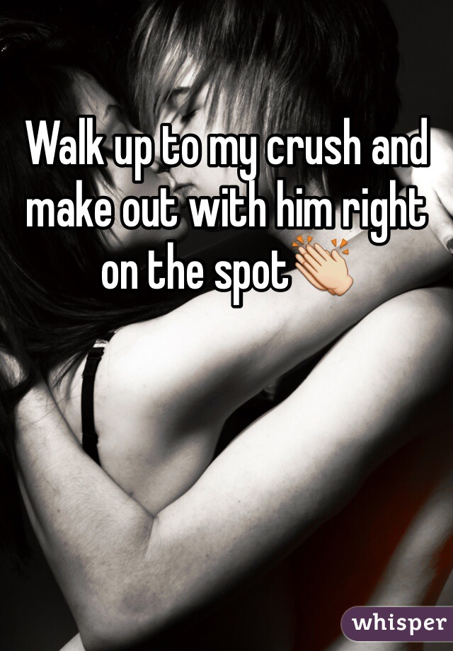 Walk up to my crush and make out with him right on the spot👏