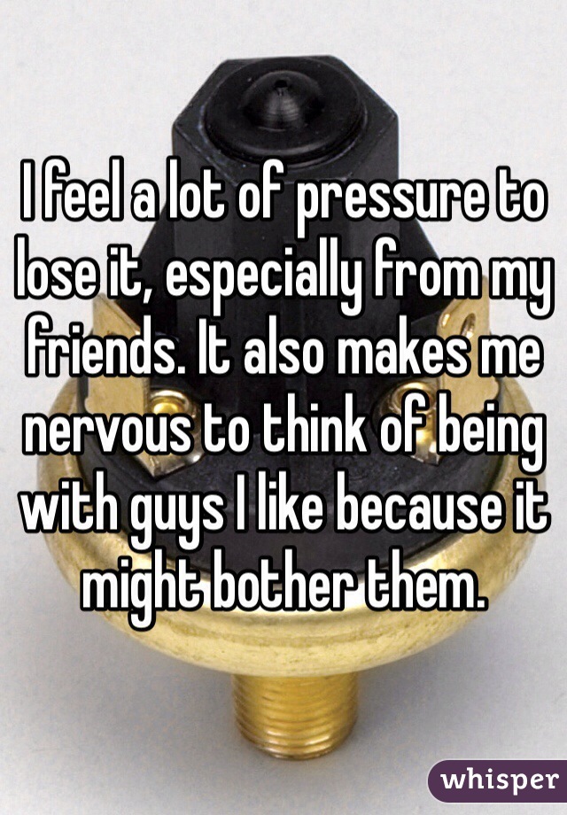 I feel a lot of pressure to lose it, especially from my friends. It also makes me nervous to think of being with guys I like because it might bother them.