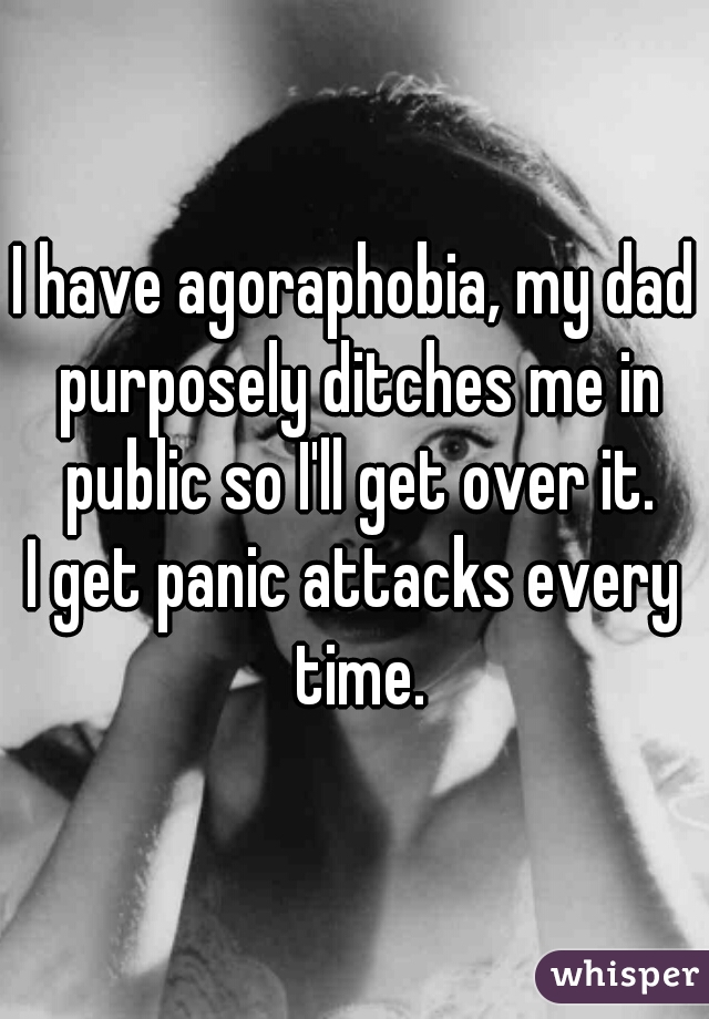 I have agoraphobia, my dad purposely ditches me in public so I'll get over it.
I get panic attacks every time.