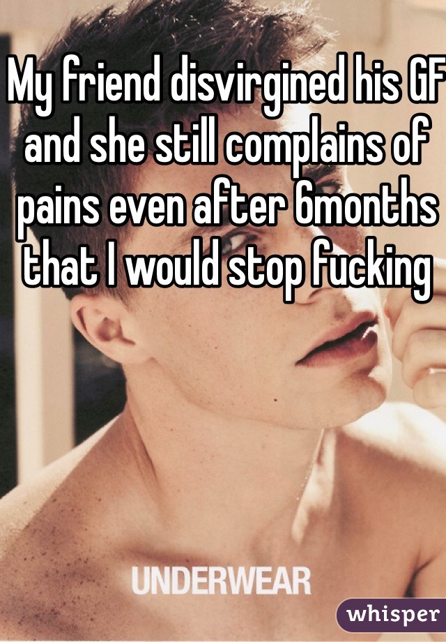 My friend disvirgined his GF and she still complains of pains even after 6months that I would stop fucking