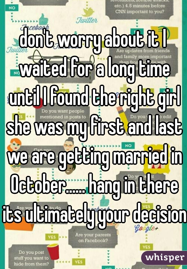 don't worry about it I waited for a long time until I found the right girl she was my first and last we are getting married in October...... hang in there its ultimately your decision 