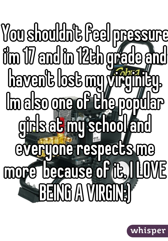  You shouldn't feel pressure i'm 17 and in 12th grade and haven't lost my virginity. Im also one of the popular girls at my school and everyone respects me more  because of it. I LOVE BEING A VIRGIN:)