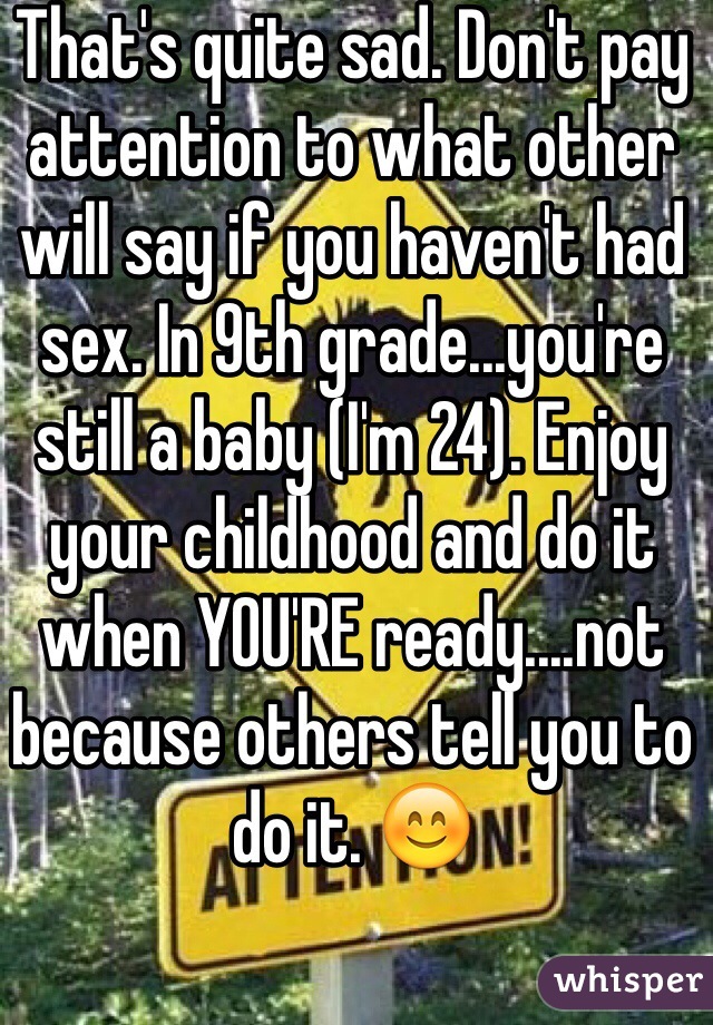 That's quite sad. Don't pay attention to what other will say if you haven't had sex. In 9th grade...you're still a baby (I'm 24). Enjoy your childhood and do it when YOU'RE ready....not because others tell you to do it. 😊