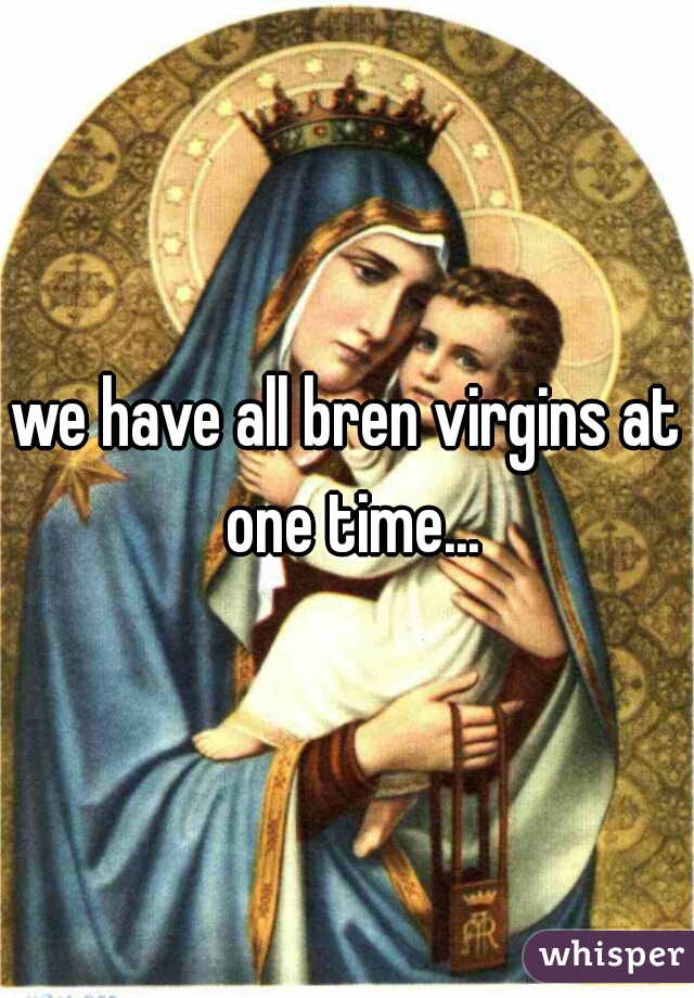we have all bren virgins at one time...