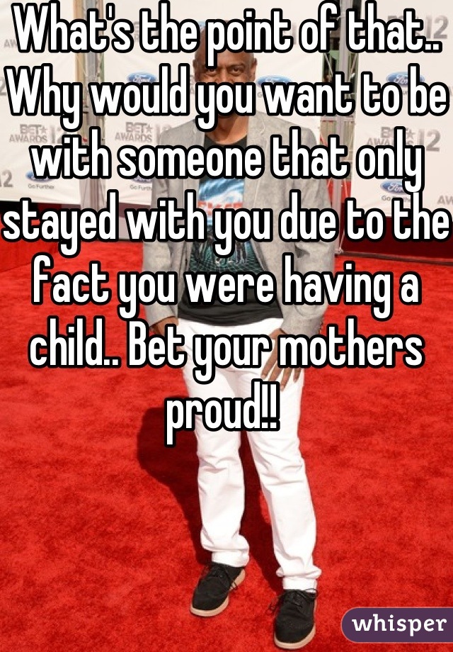 What's the point of that.. Why would you want to be with someone that only stayed with you due to the fact you were having a child.. Bet your mothers proud!! 