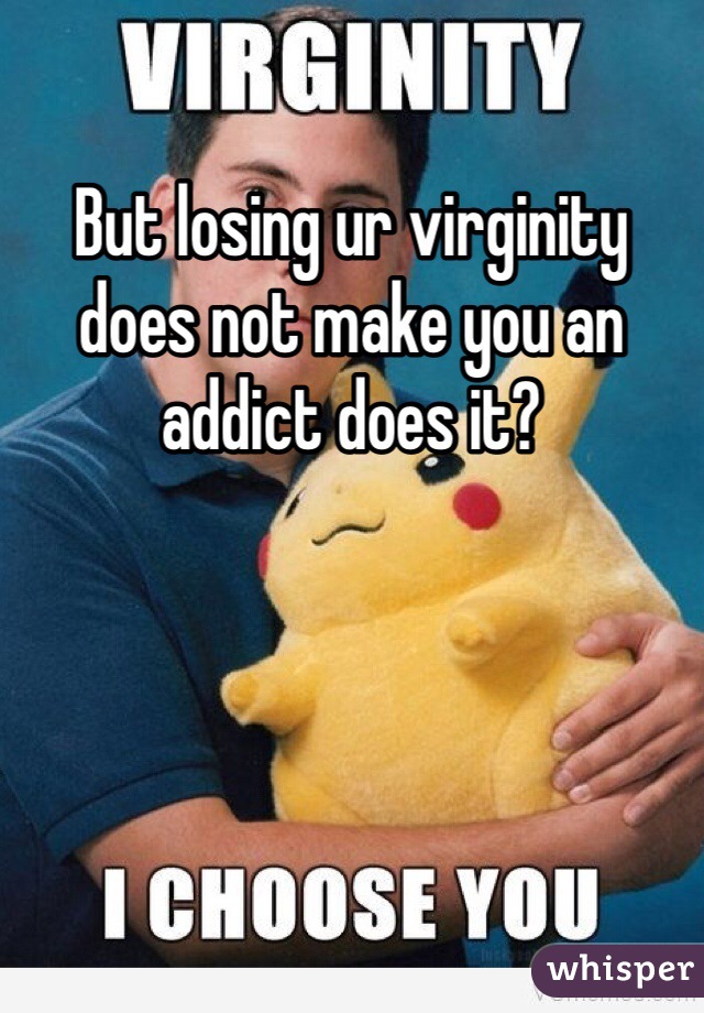 But losing ur virginity does not make you an addict does it?