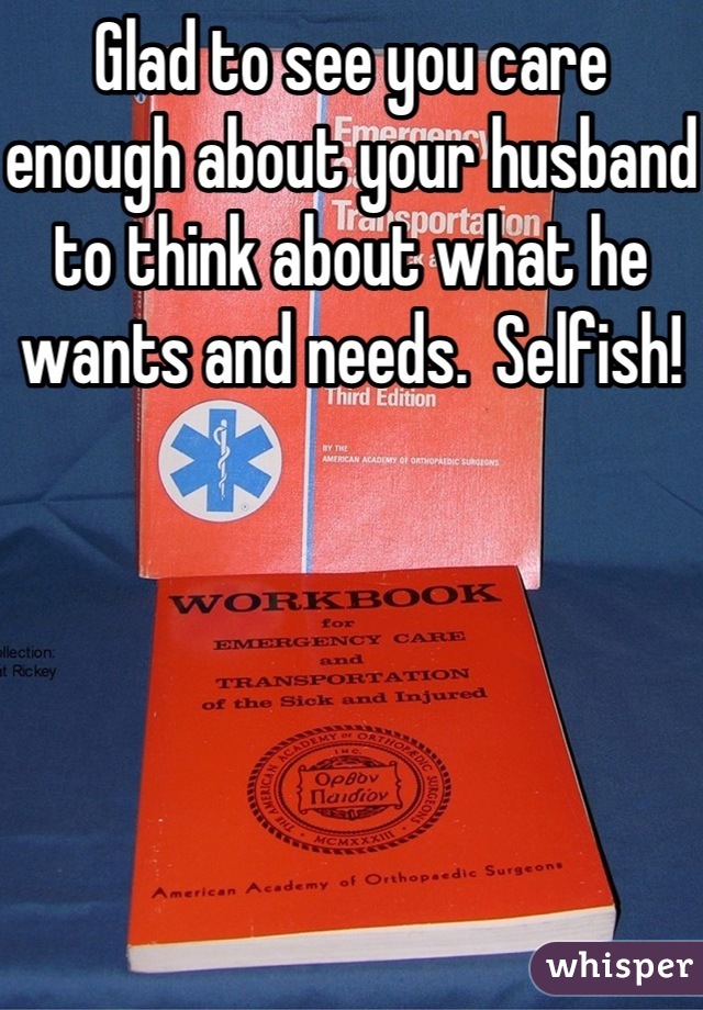 Glad to see you care enough about your husband to think about what he wants and needs.  Selfish!