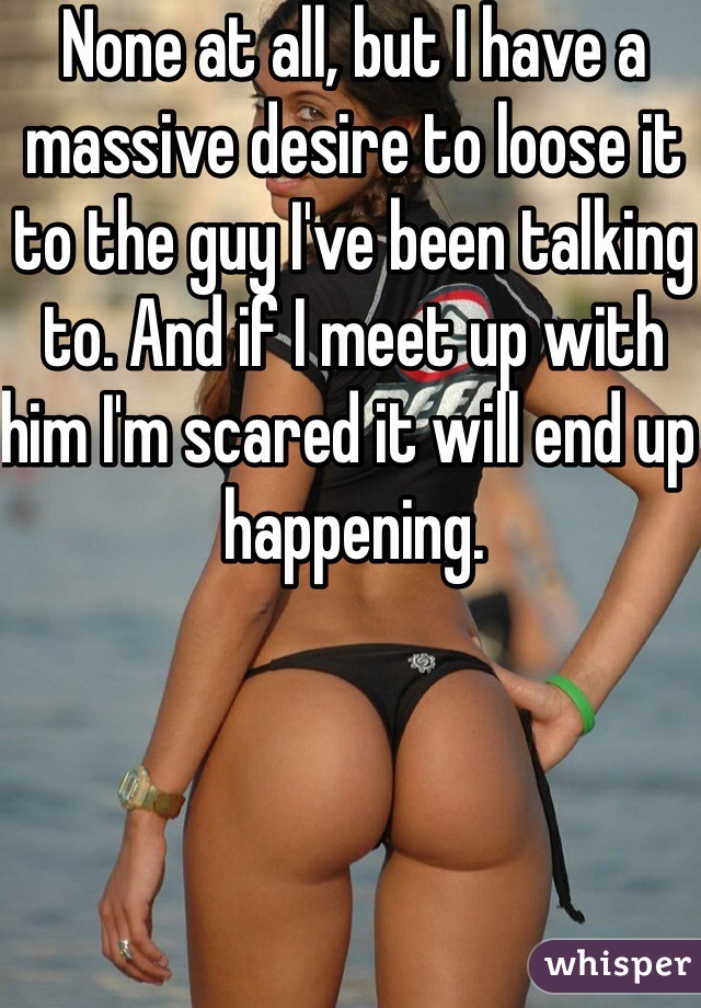 None at all, but I have a massive desire to loose it to the guy I've been talking to. And if I meet up with him I'm scared it will end up happening.
