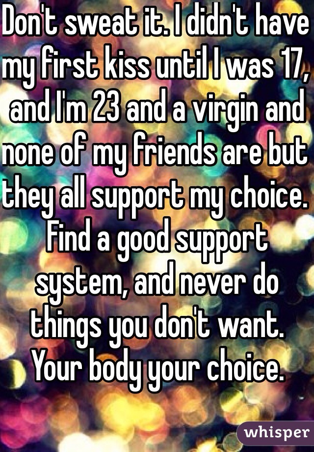 Don't sweat it. I didn't have my first kiss until I was 17, and I'm 23 and a virgin and none of my friends are but they all support my choice. Find a good support system, and never do things you don't want. Your body your choice. 