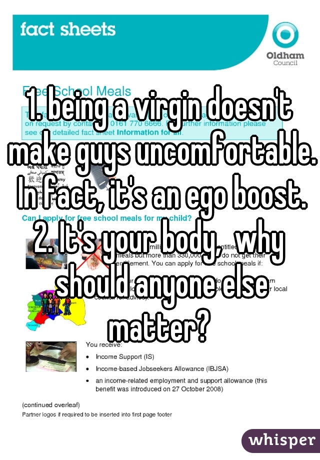 
1. being a virgin doesn't make guys uncomfortable. In fact, it's an ego boost.
2. It's your body,  why should anyone else matter? 