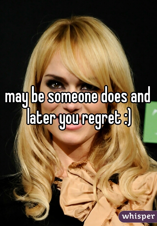 may be someone does and later you regret :)