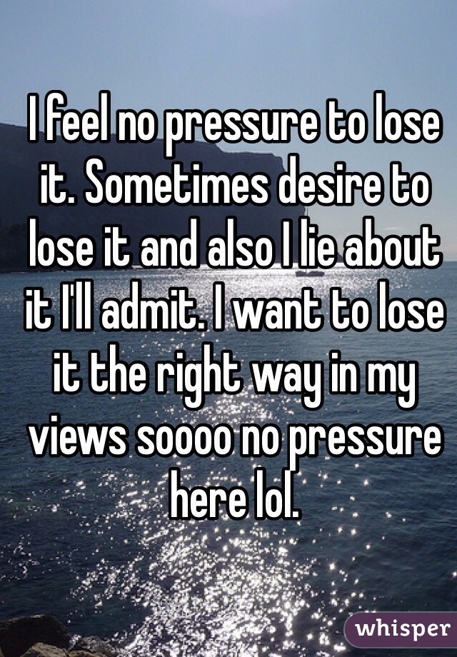 I feel no pressure to lose it. Sometimes desire to lose it and also I lie about it I'll admit. I want to lose it the right way in my views soooo no pressure here lol.