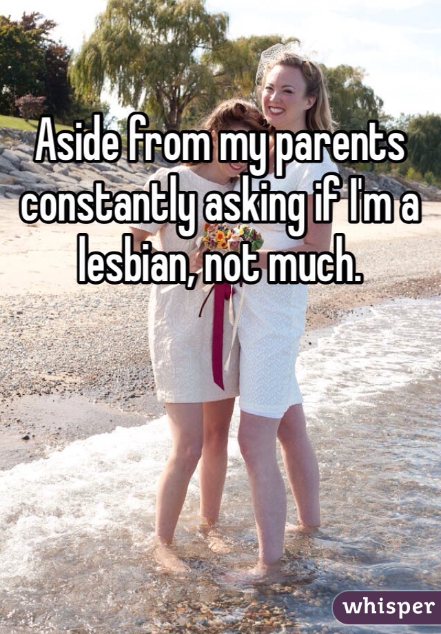 Aside from my parents constantly asking if I'm a lesbian, not much. 