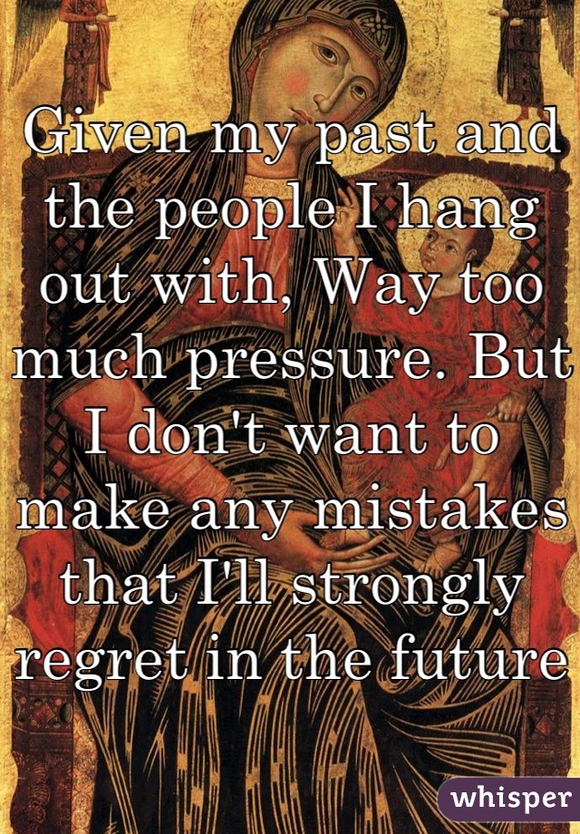 Given my past and the people I hang out with, Way too much pressure. But I don't want to make any mistakes that I'll strongly regret in the future