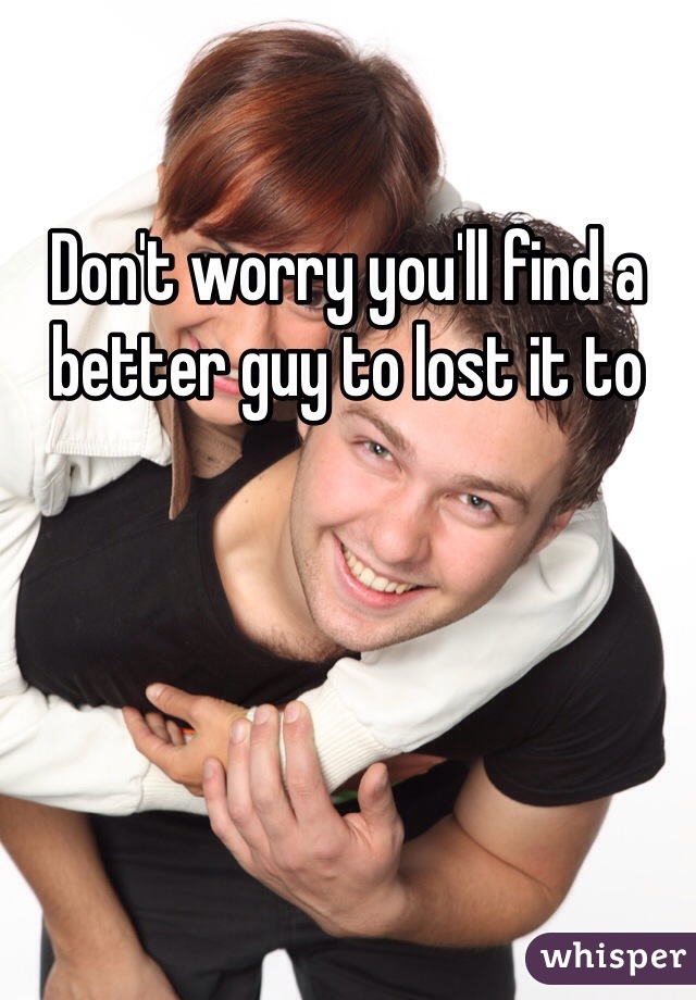 Don't worry you'll find a better guy to lost it to