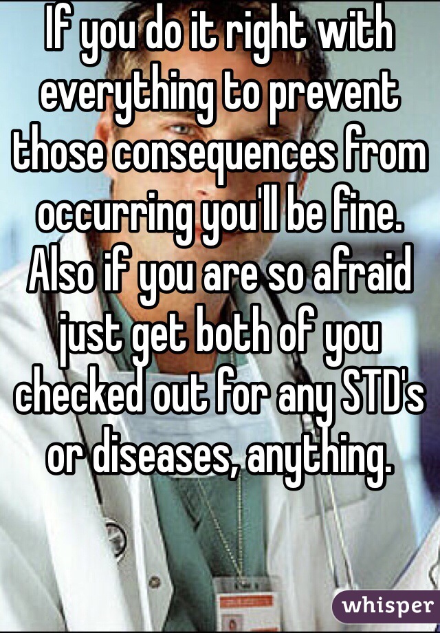 If you do it right with everything to prevent those consequences from occurring you'll be fine. Also if you are so afraid just get both of you checked out for any STD's or diseases, anything.