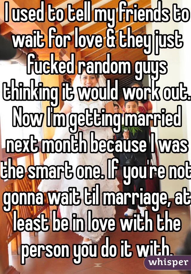 I used to tell my friends to wait for love & they just fucked random guys thinking it would work out. Now I'm getting married next month because I was the smart one. If you're not gonna wait til marriage, at least be in love with the person you do it with. 