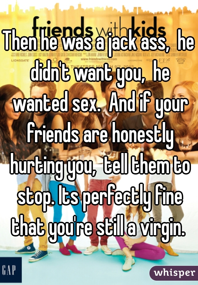 Then he was a jack ass,  he didn't want you,  he wanted sex.  And if your friends are honestly hurting you,  tell them to stop. Its perfectly fine that you're still a virgin. 