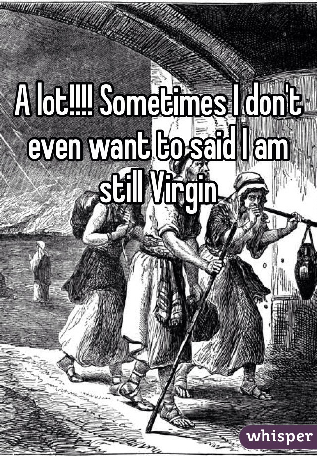 A lot!!!! Sometimes I don't even want to said I am still Virgin 